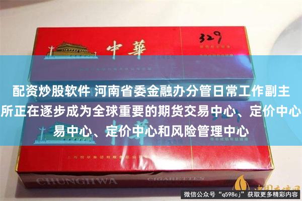 配资炒股软件 河南省委金融办分管日常工作副主任吴建武：郑商所正在逐步成为全球重要的期货交易中心、定价中心和风险管理中心