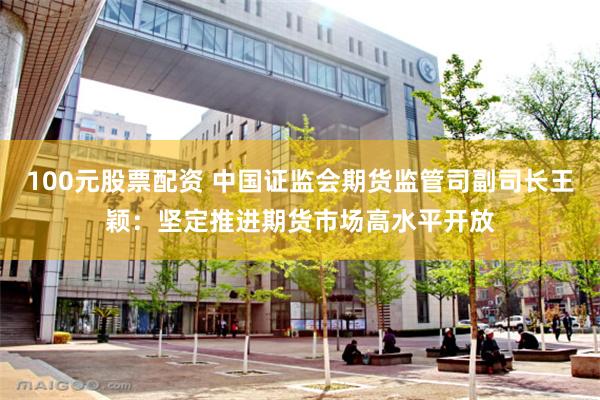 100元股票配资 中国证监会期货监管司副司长王颖：坚定推进期货市场高水平开放