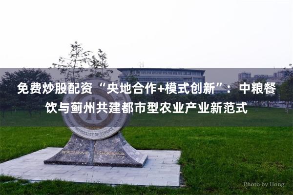 免费炒股配资 “央地合作+模式创新”：中粮餐饮与蓟州共建都市型农业产业新范式