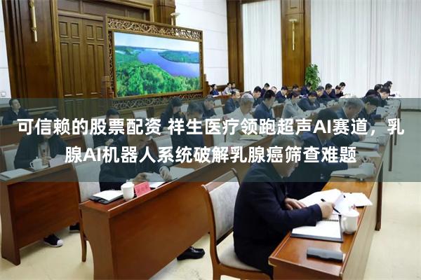 可信赖的股票配资 祥生医疗领跑超声AI赛道，乳腺AI机器人系统破解乳腺癌筛查难题