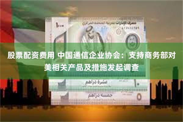 股票配资费用 中国通信企业协会：支持商务部对美相关产品及措施发起调查
