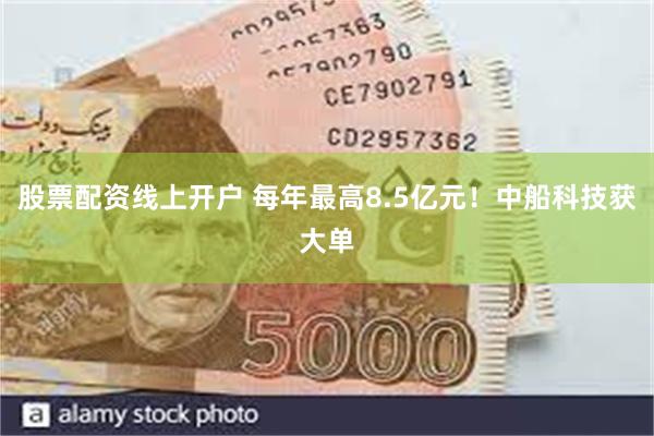 股票配资线上开户 每年最高8.5亿元！中船科技获大单
