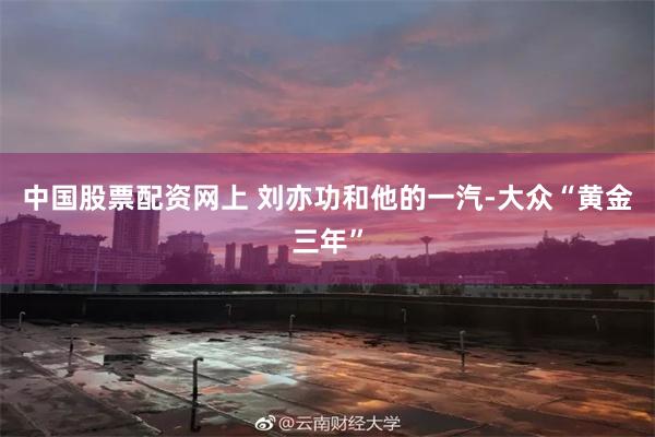 中国股票配资网上 刘亦功和他的一汽-大众“黄金三年”