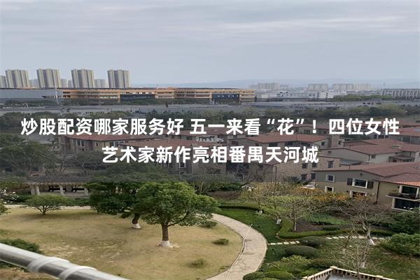 炒股配资哪家服务好 五一来看“花”！四位女性艺术家新作亮相番禺天河城