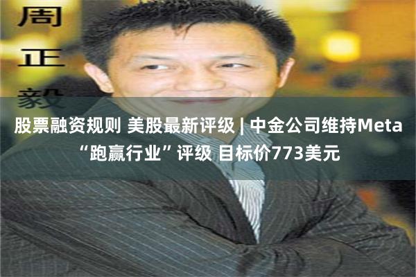 股票融资规则 美股最新评级 | 中金公司维持Meta“跑赢行业”评级 目标价773美元