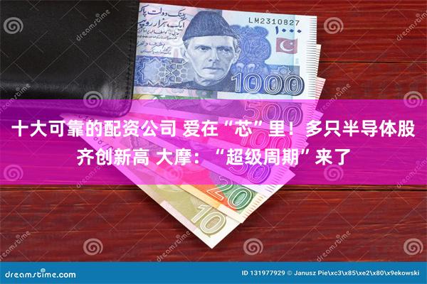 十大可靠的配资公司 爱在“芯”里！多只半导体股齐创新高 大摩：“超级周期”来了