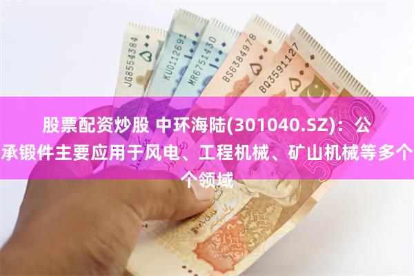 股票配资炒股 中环海陆(301040.SZ)：公司轴承锻件主要应用于风电、工程机械、矿山机械等多个领域