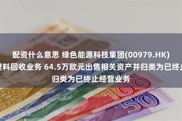 配资什么意思 绿色能源科技集团(00979.HK)终止德国塑料回收业务 64.5万欧元出售相关资产并归类为已终止经营业务